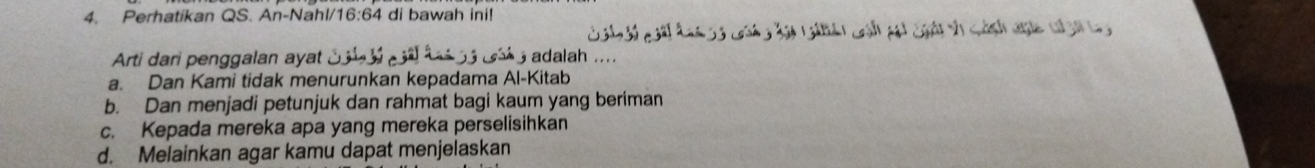 Perhatikan QS. An-Nahl/ 16:64 di bawah ini!
Arti dari penggalan ayat adalah
a. Dan Kami tidak menurunkan kepadama Al-Kitab
b. Dan menjadi petunjuk dan rahmat bagi kaum yang beriman
c. Kepada mereka apa yang mereka perselisihkan
d. Melainkan agar kamu dapat menjelaskan