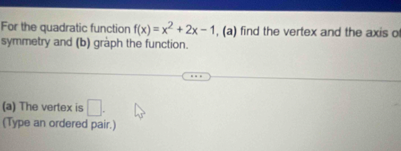 For the quadratic function f(x)=x^2+2x-1 , (a) find the vertex and the axis o 
symmetry and (b) graph the function. 
(a) The vertex is □ . 
(Type an ordered pair.)