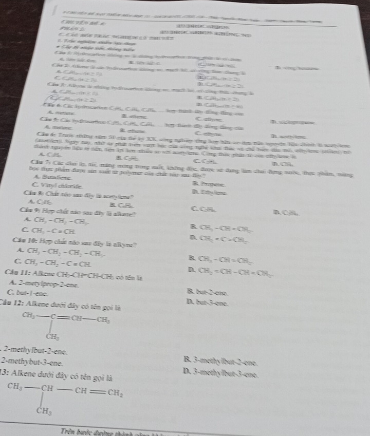 an  oteo de seo ta ae na co   ca d      c e e    ae  a
hVểo Bể a
(B  (ehúng  n
              
1 Tele segitiqe stiée ope dege
* Cây đi tiện kiến, đhông kểg
# r to Pégetérinatioon Mélting su Ti silng igtreatioon troma plnin de é ttim
A Si kếc đ BB     n C) la  lr n
Cầm 2: Akere là sás  tresatioon Wng n muh li cố công tán thưng l Dng e
CP(x)=(18,7)
C CPS,6π ≥ 7)
10+6,(11≥ 2)
1 CH_2-(a≥ 2)
Cầm l Adiyn là thững te trucatio kông no mh l có công than chung l
CP(...)(x≥ F)
a P(n≥ 2)
CPH_2(m≥ 2)
]) CH_m(m≥ 8)
Cầ 4 Các /y dtion CB C C  tợp tamh ty đồng tàng của
metiaec efene Cstiyms D. wichgrgus
Cầu Sc Các lydosatin CB CH C  ly thìnhh ty đùng tùng của
Ametate B eftere C. elivae D. acevime
Cầu dc Tưin những năm 90 của 6e° p XC công nghệp tổng hm nữn co ăm nên ngoyên lệu chính l wợp âog
(auation 9 gay đạy te an gat tem warh hat cue ning mgtc ka thee wa the (hện cảu m sh lene siten) te
thánh nguy ên liện xã đểm, dim l hm nhên so vi ac nc. Công thêc phin tổ củn nthy on à D. CA
A CH B. C C C A
Cáu 7: Các chai lọ, t, mùng mông tong suốn, không độc, được số dụng làm chai đụng nược, thực phẩm, mùng
bọc được ghẩm được sảm suất to galyme của chit nào sau dy "
A Banadlisme
B. Proganc
C. Vinyl chide D. Ethylene
Cầu & Chất não sau đây là acetylere?
A.CH B.CH C.CH. D. CHL
Cáa 9: Hợp chất não sa đây là akane?
A. CH_3-CH_2-CH_3
C. CH_3-C=CH
R CH_3-CH=CH_3
D. CH_2=C=CH_2
Cáu 10: Hợp chất nio sau đây là alkyne?
A. CH_3-CH_2-CH_2-CH_3
C CH_3-CH_2-C=CH.
B. CH_3-CH=CH_2
D. CH_2=CH-CH=CH_2
âu 11: Alkeme  ( CH_3-CH=CH-CH_3 có tên là
A. 2-mety lprop-2-ene. B, bun? ene
C. but-I-ene. D. 7un3 3-ene.
Câu 12: Alkene dưới đây có tên gọi là
CH_3-Cequiv CH-CH_3
2-methylbut-2-ene. B. 3-methylbut-2-ene.
2-methybut-3-ene. D. 3-methylbut-3-ene.
13: Alkene dưới đây có tên gọi là
beginarrayr CH_3-CH-CH=CH_2
Trên bước đường thành gửn