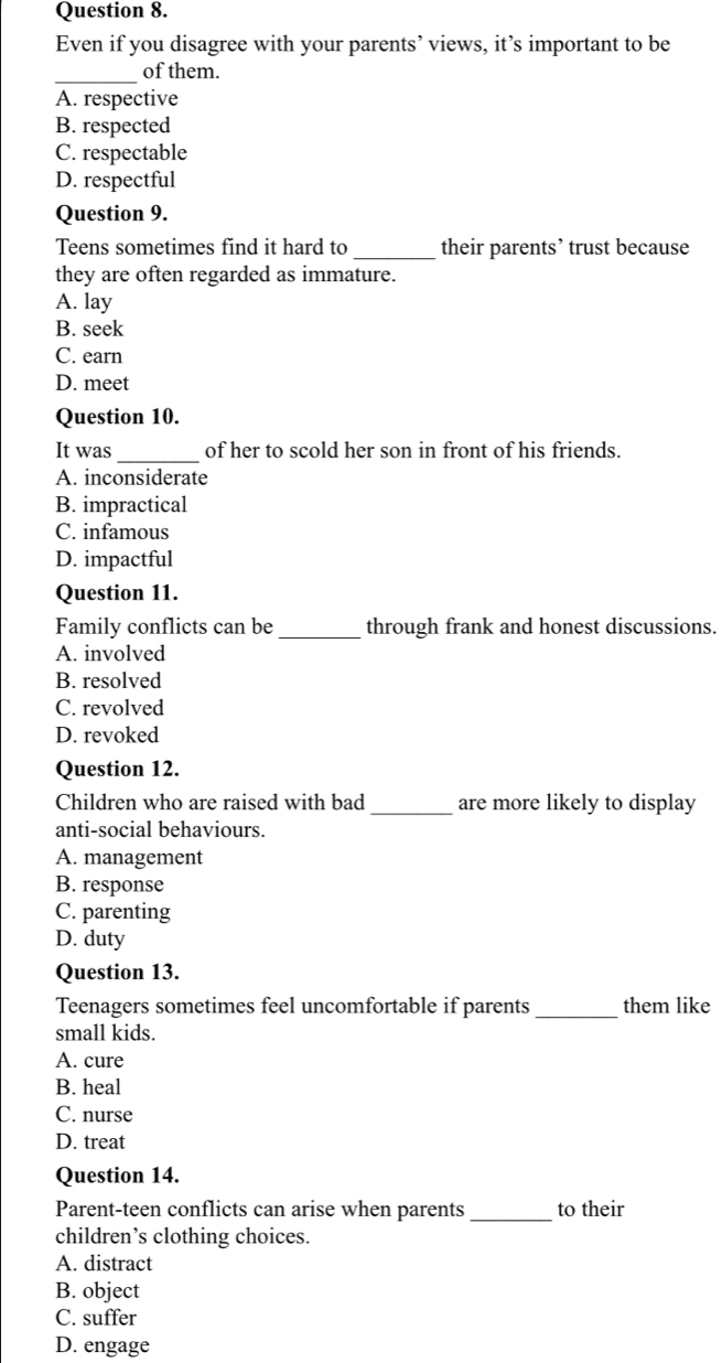 Even if you disagree with your parents’ views, it’s important to be
_of them.
A. respective
B. respected
C. respectable
D. respectful
Question 9.
Teens sometimes find it hard to _their parents’ trust because
they are often regarded as immature.
A. lay
B. seek
C. earn
D. meet
Question 10.
It was_ of her to scold her son in front of his friends.
A. inconsiderate
B. impractical
C. infamous
D. impactful
Question 11.
Family conflicts can be_ through frank and honest discussions.
A. involved
B. resolved
C. revolved
D. revoked
Question 12.
Children who are raised with bad_ are more likely to display
anti-social behaviours.
A. management
B. response
C. parenting
D. duty
Question 13.
Teenagers sometimes feel uncomfortable if parents _them like
small kids.
A. cure
B. heal
C. nurse
D. treat
Question 14.
Parent-teen conflicts can arise when parents_ to their
children’s clothing choices.
A. distract
B. object
C. suffer
D. engage