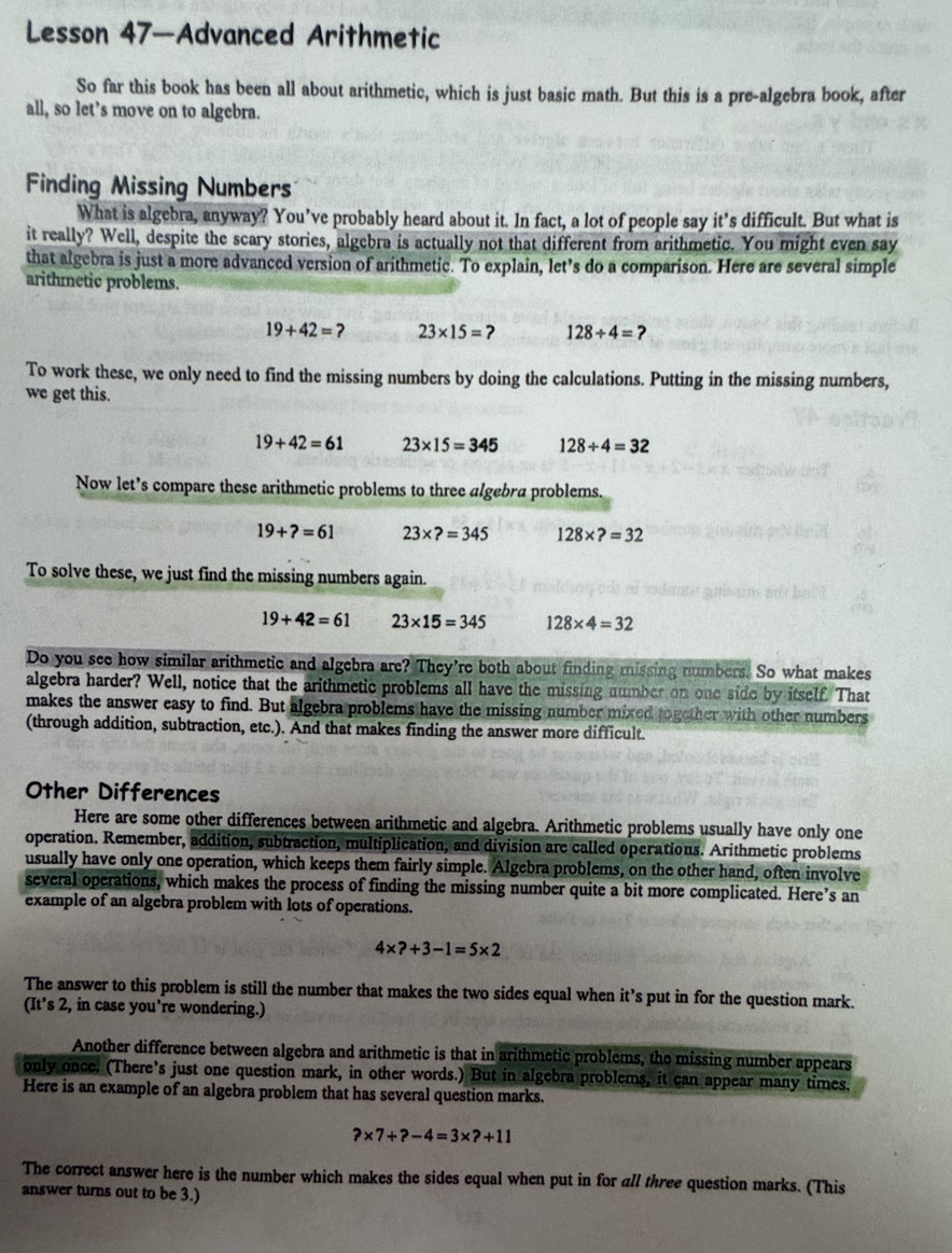Lesson 47—Advanced Arithmetic
So far this book has been all about arithmetic, which is just basic math. But this is a pre-algebra book, after
all, so let’s move on to algebra.
Finding Missing Numbers
What is algebra, anyway? You’ve probably heard about it. In fact, a lot of people say it’s difficult. But what is
it really? Well, despite the scary stories, algebra is actually not that different from arithmetic. You might even say
that algebra is just a more advanced version of arithmetic. To explain, let’s do a comparison. Here are several simple
arithmetic problems.
19+42=? 23* 15=? 128/ 4=?
To work these, we only need to find the missing numbers by doing the calculations. Putting in the missing numbers,
we get this.
19+42=61 23* 15=345 128/ 4=32
Now let’s compare these arithmetic problems to three algebra problems.
19+?=61 23* ?=345 128* ?=32
To solve these, we just find the missing numbers again.
19+42=61 23* 15=345 128* 4=32
Do you see how similar arithmetic and algebra are? They're both about finding missing numbers. So what makes
algebra harder? Well, notice that the arithmetic problems all have the missing number on one side by itself. That
makes the answer easy to find. But algebra problems have the missing number mixed together with other numbers
(through addition, subtraction, etc.). And that makes finding the answer more difficult.
Other Differences
Here are some other differences between arithmetic and algebra. Arithmetic problems usually have only one
operation. Remember, addition, subtraction, multiplication, and division are called operations. Arithmetic problems
usually have only one operation, which keeps them fairly simple. Algebra problems, on the other hand, often involve
several operations, which makes the process of finding the missing number quite a bit more complicated. Here’s an
example of an algebra problem with lots of operations.
4* ?+3-1=5* 2
The answer to this problem is still the number that makes the two sides equal when it’s put in for the question mark.
(It’s 2, in case you’re wondering.)
Another difference between algebra and arithmetic is that in arithmetic problems, the missing number appears
only once. (There’s just one question mark, in other words.) But in algebra problems, it can appear many times.
Here is an example of an algebra problem that has several question marks.
?* 7+?-4=3* ?+11
The correct answer here is the number which makes the sides equal when put in for all three question marks. (This
answer turns out to be 3.)