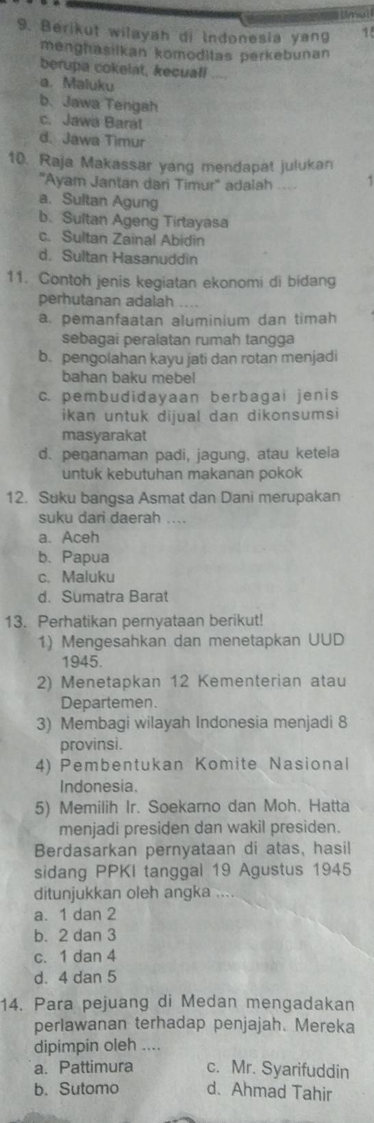 Berikut wilayah di Indonesia yang 1
menghasilkan kömoditas perkebunan
berupa cokelat, kecuall ....
a. Maluku
b、 Jawa Tengah
c. Jawa Barat
d. Jawa Timur
10. Raja Makassar yang mendapat julukan
''Ayam Jantan dari Timur'' adalah
1
a. Sultan Agung
b. Sultan Ageng Tirtayasa
c. Sultan Zainal Abidin
d. Sultan Hasanuddin
11. Contoh jenis kegiatan ekonomi di bidang
perhutanan adalah
a. pemanfaatan aluminium dan timah
sebagai peralatan rumah tangga
b. pengolahan kayu jati dan rotan menjadi
bahan baku mebel
c. pembudidayaan berbagai jenis
ikan untuk dijual dan dikonsumsi
masyarakat
d. penanaman padi, jagung, atau ketela
untuk kebutuhan makanan pokok
12. Suku bangsa Asmat dan Dani merupakan
suku dari daerah ....
a. Aceh
b. Papua
c. Maluku
d. Sumatra Barat
13. Perhatikan pernyataan berikut!
1) Mengesahkan dan menetapkan UUD
1945.
2) Menetapkan 12 Kementerian atau
Departemen.
3) Membagi wilayah Indonesia menjadi 8
provinsi.
4) Pembentukan Komite Nasional
Indonesia.
5) Memilih Ir. Soekarno dan Moh. Hatta
menjadi presiden dan wakil presiden.
Berdasarkan pernyataan di atas, hasil
sidang PPKI tanggal 19 Agustus 1945
ditunjukkan oleh angka
a. 1 dan 2
b. 2 dan 3
c. 1 dan 4
d. 4 dan 5
14. Para pejuang di Medan mengadakan
perlawanan terhadap penjajah. Mereka
dipimpin oleh ....
a. Pattimura c. Mr. Syarifuddin
b. Sutomo d. Ahmad Tahir