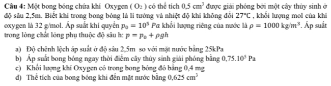 Một bong bóng chứa khí Oxygen (O_2) có thể tích 0.5cm^3 được giải phóng bởi một cây thủy sinh ở 
độ sâu 2,5m. Biết khí trong bong bóng là lí tưởng và nhiệt độ khí không đồi 27°C , khối lượng mol của khí 
oxygen là 32 g/mol. Áp suất khí quyển p_0=10^5Pa khối lượng riêng của nước là rho =1000kg/m^3. Áp suất 
trong lòng chất lỏng phụ thuộc độ sâu h: p=p_0+rho gh
a) Độ chênh lệch áp suất ở độ sâu 2,5m so với mặt nước bằng 25kPa
b) Áp suất bong bóng ngay thời điểm cây thủy sinh giải phóng bằng 0,75.10^5Pa
c) Khối lượng khí Oxygen có trong bong bóng đó bằng 0,4 mg
d) Thể tích của bong bóng khi đến mặt nước bằng 0.625cm^3