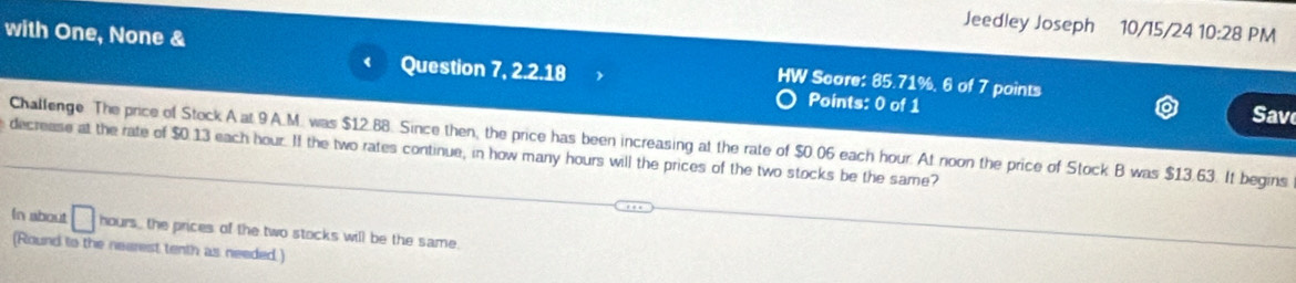 Jeedley Joseph 10/15/24 10:28 PM 
with One, None & W Score: 85.71%, 6 of 7 points 
Question 7, 2.2.18 Points: 0 of 1 Save 
Challenge. The price of Stock A at 9 A.M. was $12.88. Since then, the price has been increasing at the rate of $0.06 each hour. At noon the price of Stock B was $13.63. It begins 
decrease at the rate of $0.13 each hour. If the two rates continue, in how many hours will the prices of the two stocks be the same? 
In about □ hours, the prices of the two stocks will be the same. 
(Round to the nearest tenth as needed )