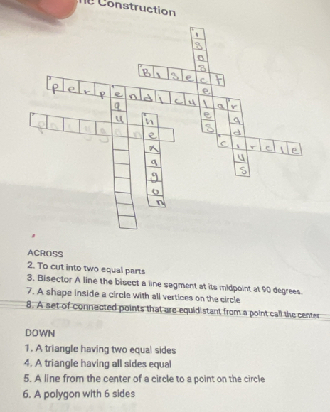 Construction 
ACROSS 
2. To cut into two equal parts 
3. Bisector A line the bisect a line segment at its midpoint at 90 degrees. 
7. A shape inside a circle with all vertices on the circle 
8. A set of connected points that are equidistant from a point call the center 
DOWN 
1. A triangle having two equal sides 
4. A triangle having all sides equal 
5. A line from the center of a circle to a point on the circle 
6. A polygon with 6 sides