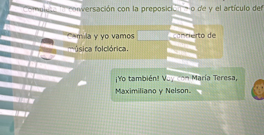 Completa la conversación con la preposición a o de y el artículo def 
Camila y yo vamos concierto de 
música folclórica. 
¡Yo también! Voy con María Teresa, 
Maximiliano y Nelson.