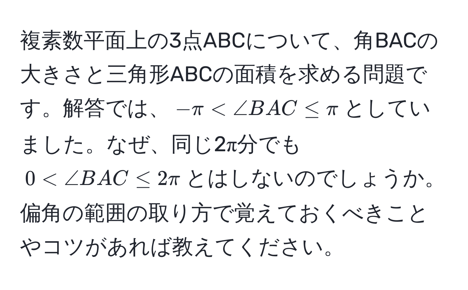 複素数平面上の3点ABCについて、角BACの大きさと三角形ABCの面積を求める問題です。解答では、$-π < ∠ BAC ≤ π$としていました。なぜ、同じ2π分でも$0 < ∠ BAC ≤ 2π$とはしないのでしょうか。偏角の範囲の取り方で覚えておくべきことやコツがあれば教えてください。