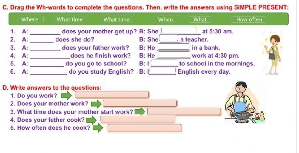 Drag the Wh-words to complete the questions. Then, write the answers using SIMPLE PRESENT: 
Where What time What time When What How often 
1. A: _does your mother get up? B: She _at 5:30 am. 
2. A: _does she do? B: She _a teacher. 
3. A: _does your father work? B: He _in a bank. 
4. A: _does he finish work? B: He _work at 4:30 pm. 
5. A: _do you go to school? B: I _to school in the mornings. 
6. A: _do you study English? B: I_ English every day. 
D. Write answers to the questions: 
1. Do you work? 
2. Does your mother work? 
3. What time does your mother start work? 
4. Does your father cook? 
5. How often does he cook?