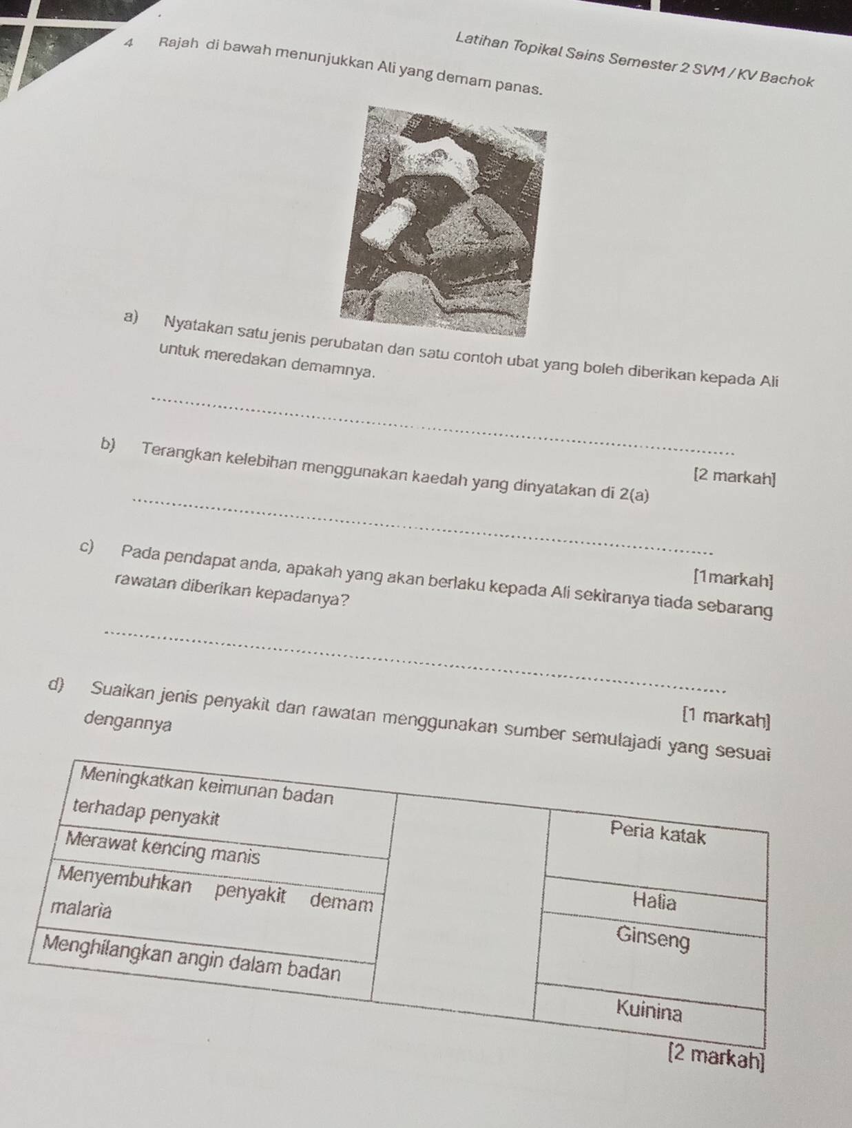 Latihan Topikal Sains Semester 2 SVM / KV Bachok 
4 Rajah di bawah menunjukkan Ali yang demam panas. 
_ 
a) Nyatakan satu jenis peatan dan satu contoh ubat yang boleh diberikan kepada Ali 
untuk meredakan demamnya. 
_ 
b) Terangkan kelebihan menggunakan kaedah yang dinyatakan di 2(a)
[2 markah] 
[1markah] 
_ 
c) Pada pendapat anda, apakah yang akan berlaku kepada Ali sekiranya tiada sebarang 
rawatan diberikan kepadanya? 
d) Suaikan jenis penyakit dan rawatan menggunakan sumber semulajadi [1 markah] 
dengannya