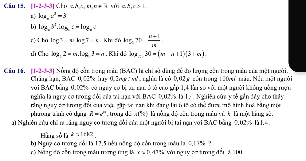 [1-2-3-3] Cho a,b,c,m,n∈ R với a,b,c>1.
a) log _aa^3=3
b) log _ab^2.log _bc=log _ac
c) Cho log 3=m,log 7=n. Khi đó log _370= (n+1)/m .
d) Cho log _52=m,log _53=n. Khi đó log _25030=(m+n+1)(3+m).
Câu 16. [1-2-3-3] Nồng độ cồn trong máu (BAC) là chỉ số dùng để đo lượng cồn trong máu của một người.
Chẳng hạn, BAC 0,02% hay 0,2mg / ml, nghĩa là có 0,02 g cồn trong 100ml máu. Nếu một người
với BAC bằng 0,02% có nguy cơ bị tai nạn ô tô cao gấp 1,4 lần so với một người không uống rượu
nghĩa là nguy cơ tương đối của tai nạn với BAC 0,02% là 1,4. Nghiên cứu y tế gần đây cho thấy
rằng nguy cơ tương đổi của việc gặp tai nạn khi đang lái ô tô có thể được mô hình hoá bằng một
phương trình có dạng R=e^(kx) , trong đó x(% ) là nồng độ cồn trong máu và k là một hằng số.
a) Nghiên cứu chỉ ra rằng nguy cơ tương đối của một người bị tai nạn với BAC bằng 0,02% là 1,4 .
Hằng số là kapprox 1682.
b) Nguy cơ tương đối là 17,5 nếu nồng độ cồn trong máu là 0,17% ?
c) Nồng độ cồn trong máu tương ứng là xapprox 0,47% với nguy cơ tương đối là 100.