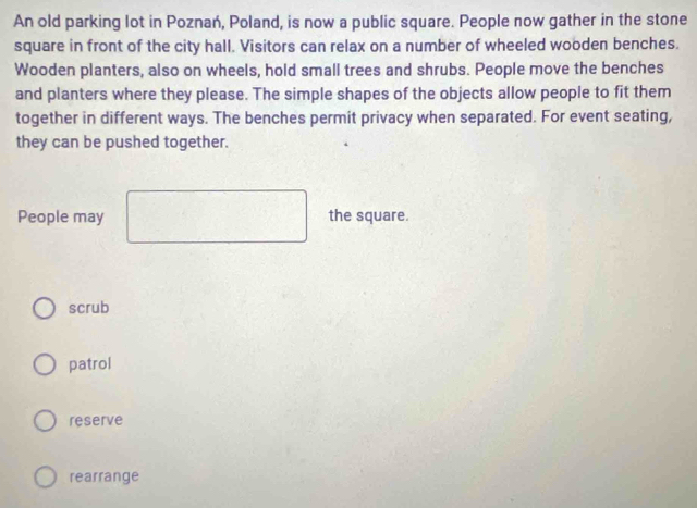 An old parking lot in Poznań, Poland, is now a public square. People now gather in the stone
square in front of the city hall. Visitors can relax on a number of wheeled wooden benches.
Wooden planters, also on wheels, hold small trees and shrubs. People move the benches
and planters where they please. The simple shapes of the objects allow people to fit them
together in different ways. The benches permit privacy when separated. For event seating,
they can be pushed together.
People may the square.
scrub
patrol
reserve
rearrange