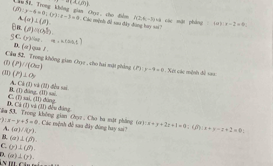 7a(A,(B)). 
Cầu 51. Trong không gian Oxyz , cho điểm I(2;6;-3) và các mặt phẳng : (6 x-2=0
A. (alpha )⊥ (beta ).
(beta ):y-6=0; (y):z-3=0. Các mệnh đề sau đây đúng hay sai?
B. (beta )//beginpmatrix O_(y2)^5
C. y) /oz ,
D. alpha qua / 
(1) (P)//(Oxz)
Câu 52. Trong không gian Oxyz , cho hai mặt phẳng (P) : y-9=0 Xét các mệnh đề sau:
(II) (P)⊥ Oy
A. Cả (I) và (II) đều sai.
B. (l) đúng, (II) sai.
C. (I) sai, (II) đúng.
D. Cả (I) và (II) đều đúng.
Sâu 53. Trong không gian Oxyz , Cho ba mặt phẳng (α):
): x-y+5=0. Các mệnh đề sau đây đúng hay sai? x+y+2z+1=0;(β): x+y-z+2=0;
A. (alpha )//(gamma ).
B. (alpha )⊥ (beta ).
C. (gamma )⊥ (beta ).
D. (alpha )⊥ (gamma ). 
ÂN III. Câu tr