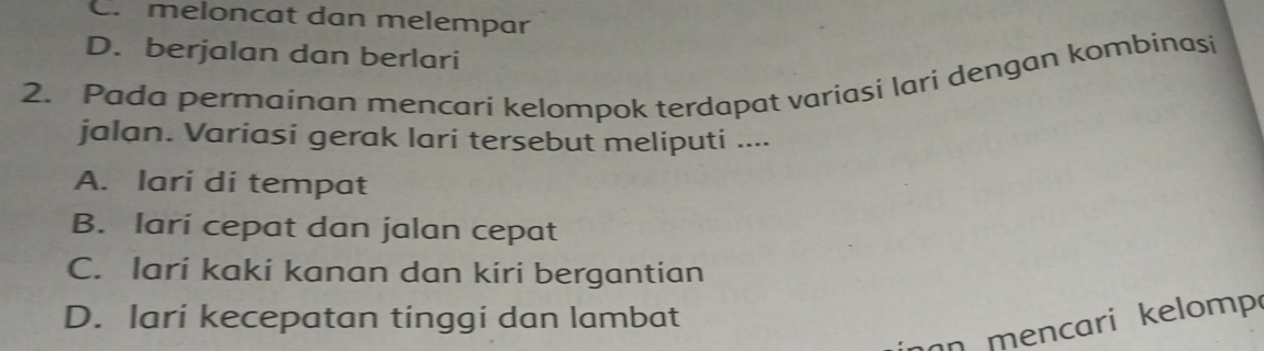 C. meloncat dan melempar
D. berjalan dan berlari
2. Pada permainan mencari kelompok terdapat variasi lari dengan kombinasi
jalan. Variasi gerak lari tersebut meliputi ....
A. larí di tempat
B. lari cepat dan jalan cepat
C. lari kaki kanan dan kiri bergantian
D. lari kecepatan tinggi dan lambat
n mencari kelomp