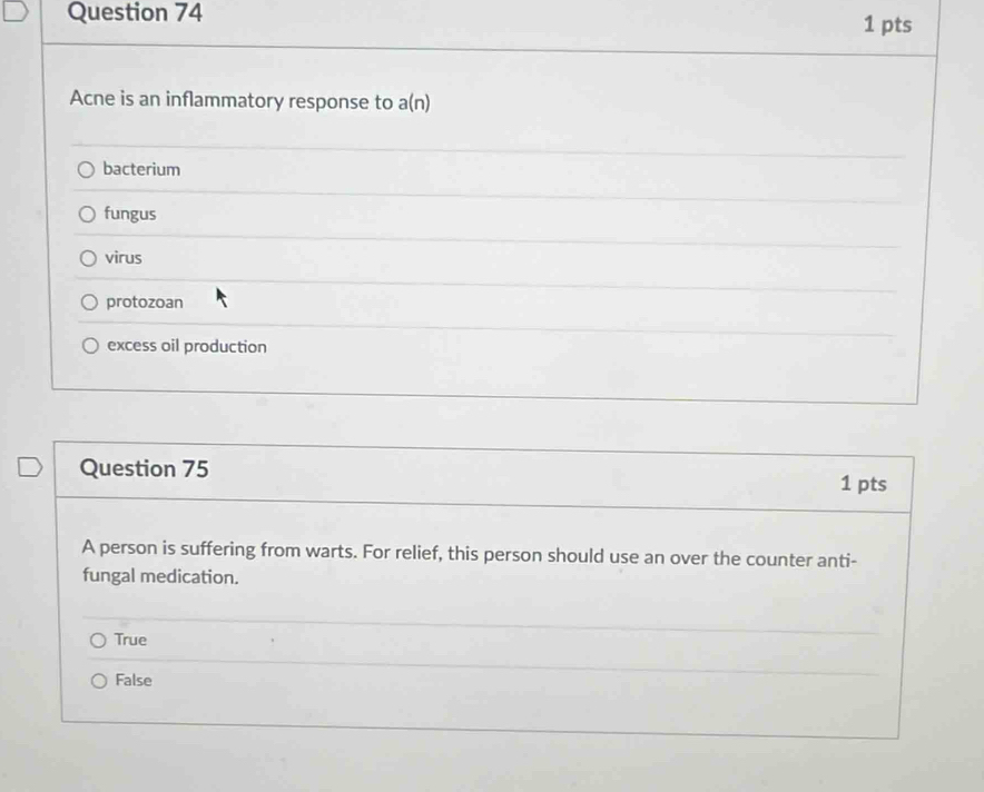 Acne is an inflammatory response to a(n)
bacterium
fungus
virus
protozoan
excess oil production
Question 75 1 pts
A person is suffering from warts. For relief, this person should use an over the counter anti-
fungal medication.
True
False