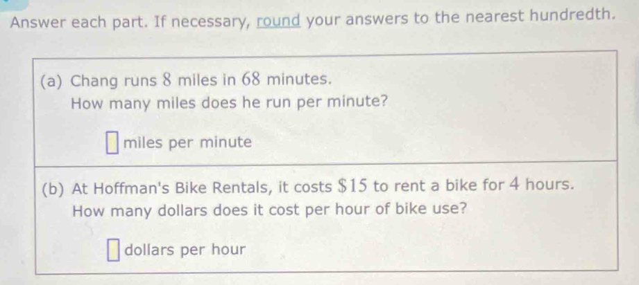 Answer each part. If necessary, round your answers to the nearest hundredth. 
(a) Chang runs 8 miles in 68 minutes. 
How many miles does he run per minute?
miles per minute
(b) At Hoffman's Bike Rentals, it costs $15 to rent a bike for 4 hours. 
How many dollars does it cost per hour of bike use?
dollars per hour