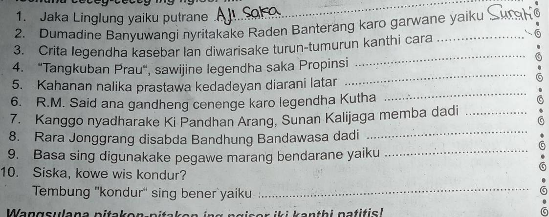 Jaka Linglung yaiku putrane 
2. Dumadine Banyuwangi nyritakake Raden Banterang karo garwane yaiku 
3. Crita legendha kasebar lan diwarisake turun-tumurun kanthi cara_ 
_ 
4. “Tangkuban Prau", sawijine legendha saka Propinsi 
_ 
_ 
5. Kahanan nalika prastawa kedadeyan diarani latar 
6. R.M. Said ana gandheng cenenge karo legendha Kutha 
a 
7. Kanggo nyadharake Ki Pandhan Arang, Sunan Kalijaga memba dadi_ 
8. Rara Jonggrang disabda Bandhung Bandawasa dadi 
_ 
a 
9. Basa sing digunakake pegawe marang bendarane yaiku_ 
10. Siska, kowe wis kondur? 
Tembung "kondur" sing bener yaiku 
_ 
a 
o i i k an th i patitis ! G