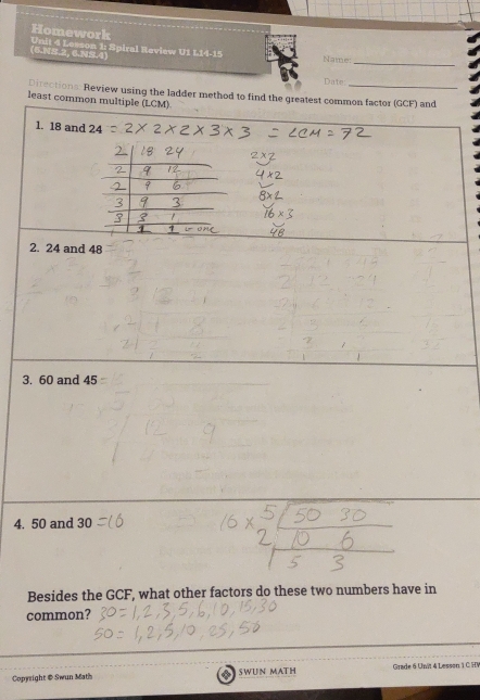 Homework Unit 4 Lemon 1: Spiral Review U1 L14-15 Name: 
_ 
(6.NS.2, 6.NS.4) 
Dater 
Directions: Review using the ladder method to find the greatest common factor (GCF) and 
least common multiple (LCM) 
1. 18 and 24
2. 24 and 48
3. 60 and 45
4. 50 and 30
Besides the GCF, what other factors do these two numbers have in 
common? 
Copyright & Swun Math SWUN MATH Grade 6 Unit 4 Lesson 1 C HV