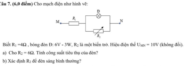 (6,0 điểm) Cho mạch điện như hình vẽ:
Biết R_1=4Omega , bóng đèn D:6V-3W,R_2 là một biến trở. Hiệu điện thể U_MN=10V (không đổi).
a) Cho R_2=6Omega. Tính công suất tiêu thụ của đèn?
b) Xác định R_2 đề đèn sáng bình thường?