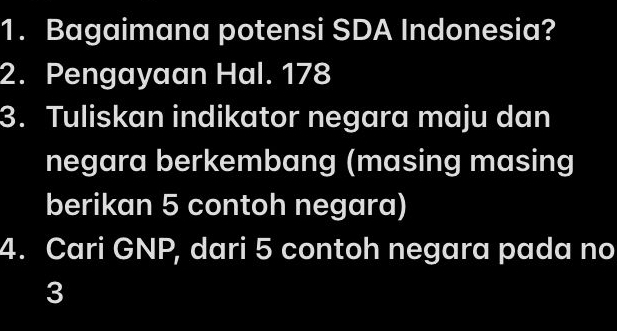 Bagaimana potensi SDA Indonesia? 
2. Pengayaan Hal. 178
3. Tuliskan indikator negara maju dan 
negara berkembang (masing masing 
berikan 5 contoh negara) 
4. Cari GNP, dari 5 contoh negara pada no
3