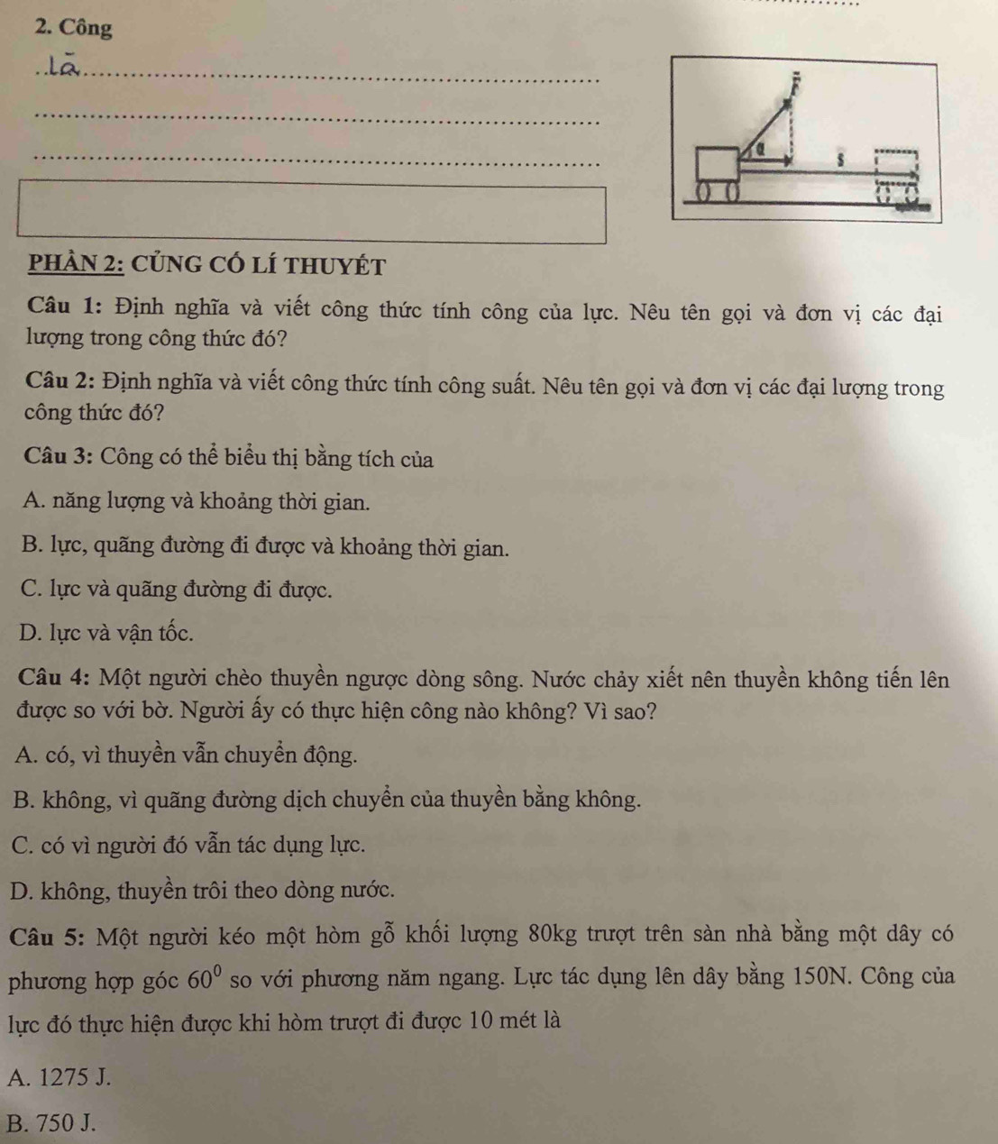 Công
_
_
_
s
PHAN 2: CủNG CÓ lí tHUYÉT
Câu 1: Định nghĩa và viết công thức tính công của lực. Nêu tên gọi và đơn vị các đại
lượng trong công thức đó?
Câu 2: Định nghĩa và viết công thức tính công suất. Nêu tên gọi và đơn vị các đại lượng trong
công thức đó?
Câu 3: Công có thể biểu thị bằng tích của
A. năng lượng và khoảng thời gian.
B. lực, quãng đường đi được và khoảng thời gian.
C. lực và quãng đường đi được.
D. lực và vận tốc.
Câu 4: Một người chèo thuyền ngược dòng sông. Nước chảy xiết nên thuyền không tiến lên
được so với bờ. Người ấy có thực hiện công nào không? Vì sao?
A. có, vì thuyền vẫn chuyển động.
B. không, vì quãng đường dịch chuyển của thuyền bằng không.
C. có vì người đó vẫn tác dụng lực.
D. không, thuyền trôi theo dòng nước.
Câu 5: Một người kéo một hòm gỗ khối lượng 80kg trượt trên sàn nhà bằng một dây có
phương hợp góc 60° so với phương năm ngang. Lực tác dụng lên dây bằng 150N. Công của
lực đó thực hiện được khi hòm trượt đi được 10 mét là
A. 1275 J.
B. 750 J.