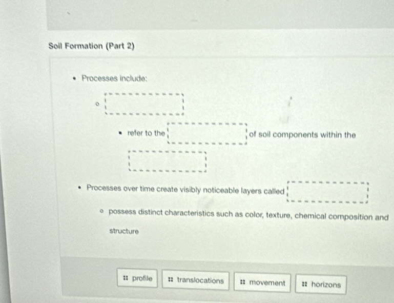 Soil Formation (Part 2) 
Processes include: 
o □ 
refer to the □ of soil components within the 
□ 
Processes over time create visibly noticeable layers called □
○ possess distinct characteristics such as color, texture, chemical composition and 
structure 
:: profile : translocations :: movement : horizons