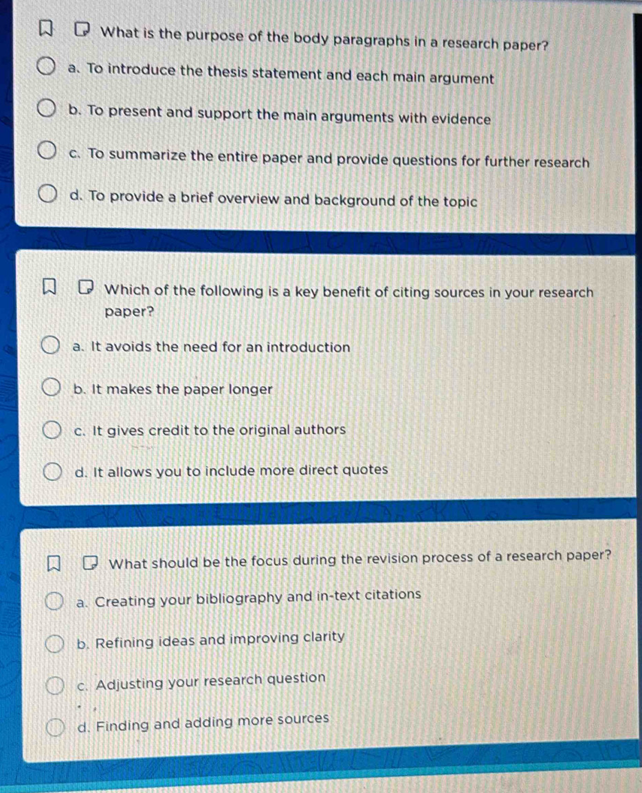 What is the purpose of the body paragraphs in a research paper?
a. To introduce the thesis statement and each main argument
b. To present and support the main arguments with evidence
c. To summarize the entire paper and provide questions for further research
d. To provide a brief overview and background of the topic
Which of the following is a key benefit of citing sources in your research
paper?
a. It avoids the need for an introduction
b. It makes the paper longer
c. It gives credit to the original authors
d. It allows you to include more direct quotes
What should be the focus during the revision process of a research paper?
a. Creating your bibliography and in-text citations
b. Refining ideas and improving clarity
c. Adjusting your research question
d. Finding and adding more sources