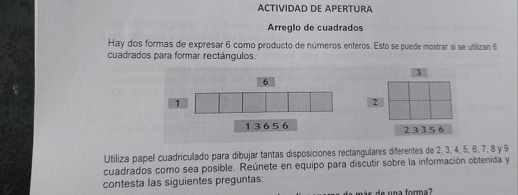 ACTIVIDAD DE APERTURA 
Arreglo de cuadrados 
Hay dos formas de expresar 6 como producto de números enteros. Esto se puede mostrar si se utilizan 6
cuadrados para formar rectángulos.
6
1
1 3 6 5 6
23 3 5 6
Utiliza papel cuadriculado para dibujar tantas disposiciones rectangulares diferentes de 2, 3, 4, 5, 6, 7, 8 y 9
cuadrados como sea posible. Reúnete en equipo para discutir sobre la información obtenida y 
contesta las siguientes preguntas: