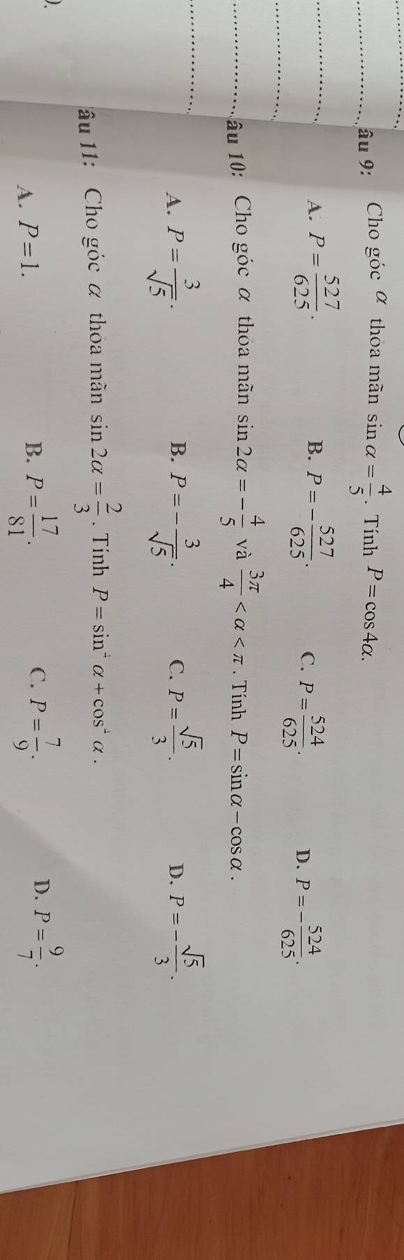 âu 9: Cho góc α thoa mãn sin alpha = 4/5 . Tính P=cos 4alpha.
_A. P= 527/625 . P=- 527/625 . 
B.
_
C. P= 524/625 . P=- 524/625 . 
D.
_1 âu 10: Cho góc α thoa mãn sin 2alpha =- 4/5  và  3π /4  . Tính P=sin alpha -cos alpha.
_A. P= 3/sqrt(5) . P=- 3/sqrt(5) . P= sqrt(5)/3 . D. P=- sqrt(5)/3 . 
B.
C.
âu 11: Cho góc α thoa mãn sin 2alpha = 2/3 . Tính P=sin^4alpha +cos^4alpha.
A. P=1.
B. P= 17/81 . P= 7/9 . P= 9/7 . 
C.
D.