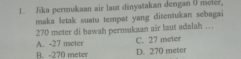 Jika permukaan air laut dinyatakan dengan () meter,
maka letak suatu tempat yang ditentukan sebagai
270 meter di bawah permukaan air laut adalah …
A. -27 meter C. 27 meter
B. -270 meter D. 270 meter