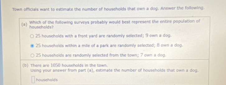 Town officials want to estimate the number of households that own a dog. Answer the following.
Which of the following surveys probably would best represent the entire population of
(a) households?
25 households with a front yard are randomly selected; 9 own a dog.
25 households within a mile of a park are randomly selected; 8 own a dog.
25 households are randomly selected from the town; 7 own a dog.
(b) There are 1050 households in the town.
Using your answer from part (a), estimate the number of households that own a dog.
households