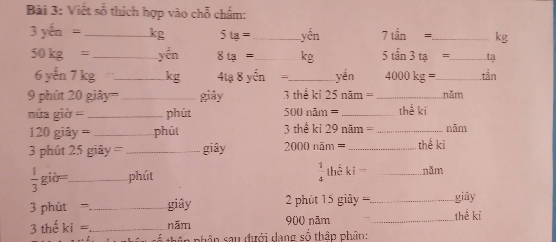 Viết số thích hợp vào chỗ chấm:
3 yến = _ kg 5ta= _ yến 7tan= _  kg
50kg= _yến 8ta= _ kg 5tan 3ta= _ tạ 
6 yến 7kg= _ kg 4tạ 8 yến =_  yến 4000kg= _ . tấn 
9 phút 20 giây= _giây 3 thế kỉ 25 năm = _năm 
nửa giờ = _phút 00 năm = _thế ki
5(
120 giây = _phút 
3 thế kỉ 29 năm = _năm 
3 phút 25 giây = _giây
20 000 năm = _thế ki
 1/4  thể năm
 1/3 g iờ _phút ki= _ 
3 phút =_ 
giây 2 phút 15 giây ==_ 
giây 
3 thế ki = _năm 
900 năm =_ 
.thế ki 
s ố thân phân sau dưới dang số thập phân: