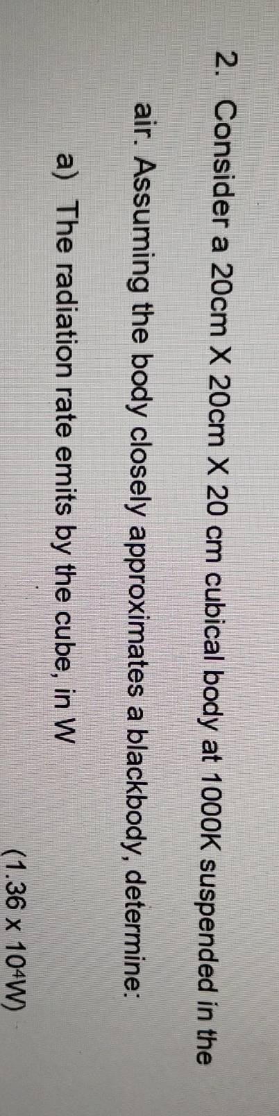 Consider a 20cm* 20cm* 20 cm cubical body at 1000K suspended in the 
air. Assuming the body closely approximates a blackbody, determine: 
a) The radiation rate emits by the cube, in W
(1.36* 10^4W)