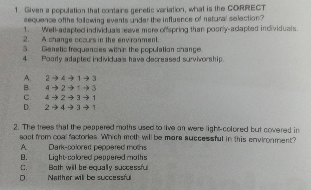 Given a population that contains genetic variation, what is the CORRECT
sequence ofthe following events under the influence of natural selection?
1. Well-adapted individuals leave more offspring than poorly-adapted individuals.
2. A change occurs in the environment.
3. Genetic frequencies within the population change.
4. Poorly adapted individuals have decreased survivorship.
A. 2 to 4to 1to 3
B. to 2to 1to 3
C. 4 to 2to 3to 1
D. 2to 4to 3to 1
2. The trees that the peppered moths used to live on were light-colored but covered in
soot from coal factories. Which moth will be more successful in this environment?
A. Dark-colored peppered moths
B. Light-colored peppered moths
C. Both will be equally successful
D. Neither will be successful