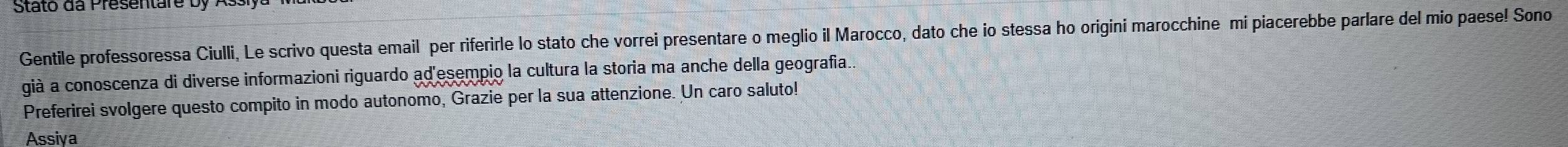 Stato da Presentare o 
Gentile professoressa Ciulli, Le scrivo questa email per riferirle lo stato che vorrei presentare o meglio il Marocco, dato che io stessa ho origini marocchine mi piacerebbe parlare del mio paese! Sono 
già a conoscenza di diverse informazioni riguardo ad'esempio la cultura la storia ma anche della geografía. 
Preferirei svolgere questo compito in modo autonomo, Grazie per la sua attenzione. Un caro saluto! 
Assiya