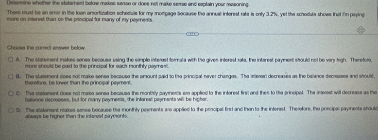 Determine whether the statement below makes sense or does not make sense and explain your reasoning.
There must be an error in the loan amortization schedule for my mortgage because the annual interest rate is only 3.2%, yet the schedule shows that I'm paying
more on interest than on the principal for many of my payments.
Choose the correct answer below.
A. The statement makes sense because using the simple interest formula with the given interest rate, the interest payment should not be very high. Therefore,
more should be paid to the principal for each monthly payment.
B. The statement does not make sense because the amount paid to the principal never changes. The interest decreases as the balance decreases and should,
therefore, be lower than the principal payment.
C The statement does not make sense because the monthly payments are applied to the interest first and then to the principal. The interest will decrease as the
balance decreases, but for many payments, the interest payments will be higher.
D. The statement makes sense because the monthly payments are applied to the principal first and then to the interest. Therefore, the principal payments should
always be higher than the interest payments.