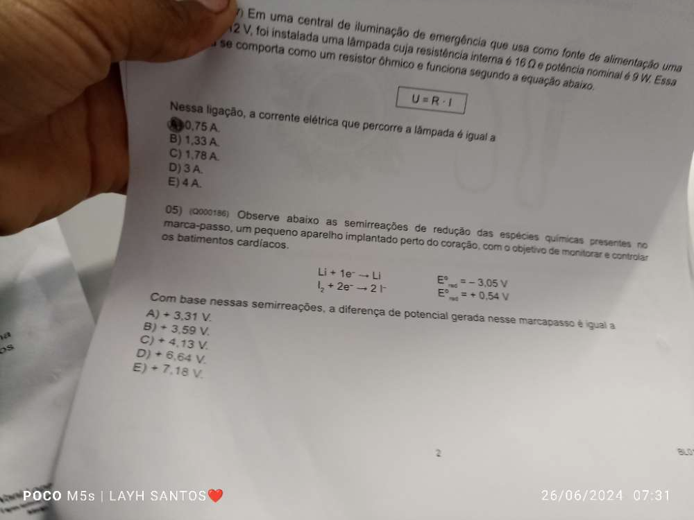 Em uma central de iluminação de emergência que usa como fonte de alimentação uma
12 V, foi instalada uma lâmpada cuja resistência interna é 16 Ω e potência nominal é 9 W. Essa
a se comporta como um resistor ôhmico e funciona segundo a equação abaixo.
U=R· I
Nessa ligação, a corrente elétrica que percorre a lâmpada é igual a
00,75 A.
B) 1,33 A.
C) 1,78 A.
D) 3 A.
E) 4 A.
05) (2000186) Observe abaixo as semirreações de redução das espécies químicas presentes no
marca-passo, um pequeno aparelho implantado perto do coração, com o objetivo de monitorar e controlar
os batimentos cardíacos.
Li+1e^-to Li
l_2+2e^-to 2l^- E°=-3.05V
E°_ret=+0.54V
Com base nessas semirreações, a diferença de potencial gerada nesse marcapasso é igual a
A) + 3,31 V.
B) + 3,59 V.
18
Ds
C) + 4,13 V.
D) + 6.64 V.
E) + 7,18 V.
2
BLO
POCO M5s | LAΥH SANTOS
07