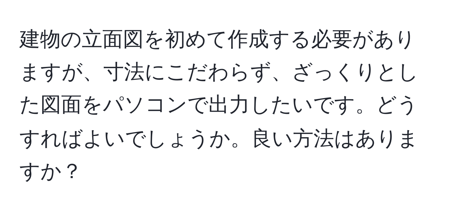 建物の立面図を初めて作成する必要がありますが、寸法にこだわらず、ざっくりとした図面をパソコンで出力したいです。どうすればよいでしょうか。良い方法はありますか？