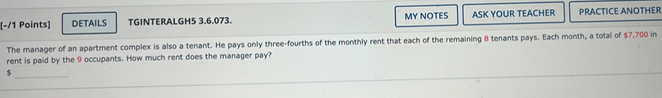 [−/1 Points] DETAILS TGINTERALGH5 3.6.073. MY NOTES ASK YOUR TEACHER PRACTICE ANOTHER 
The manager of an apartment complex is also a tenant. He pays only three-fourths of the monthly rent that each of the remaining 8 tenants pays. Each month, a total of $7,700 in 
rent is paid by the 9 occupants. How much rent does the manager pay? 
_
$