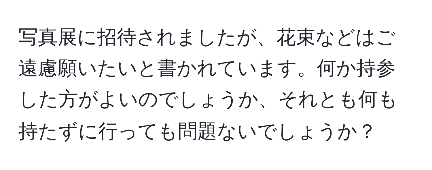 写真展に招待されましたが、花束などはご遠慮願いたいと書かれています。何か持参した方がよいのでしょうか、それとも何も持たずに行っても問題ないでしょうか？