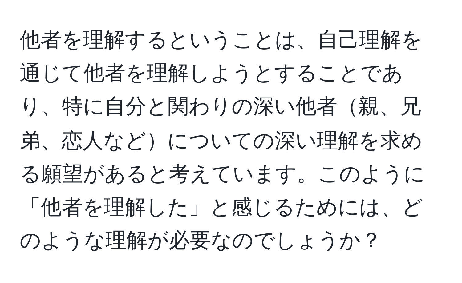 他者を理解するということは、自己理解を通じて他者を理解しようとすることであり、特に自分と関わりの深い他者親、兄弟、恋人などについての深い理解を求める願望があると考えています。このように「他者を理解した」と感じるためには、どのような理解が必要なのでしょうか？