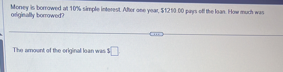 Money is borrowed at 10% simple interest. After one year, $1210.00 pays off the loan. How much was 
originally borrowed? 
The amount of the original loan was $□.