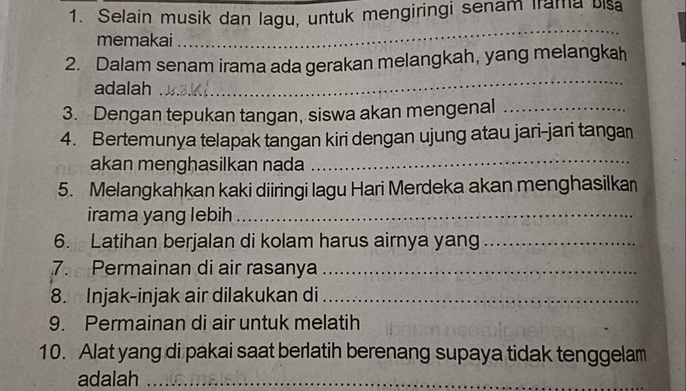 Selain musik dan lagu, untuk mengiringi senam Irama ulsa 
memakai 
_ 
2. Dalam senam irama ada gerakan melangkah, yang melangkah 
adalah 
_ 
3. Dengan tepukan tangan, siswa akan mengenal_ 
4. Bertemunya telapak tangan kiri dengan ujung atau jari-jari tangan 
akan menghasilkan nada_ 
5. Melangkahkan kaki diiringi lagu Hari Merdeka akan menghasilkan 
irama yang lebih_ 
6. Latihan berjalan di kolam harus airnya yang_ 
7. Permainan di air rasanya_ 
8. Injak-injak air dilakukan di_ 
9. Permainan di air untuk melatih 
10. Alat yang di pakai saat berlatih berenang supaya tidak tenggelam 
adalah_