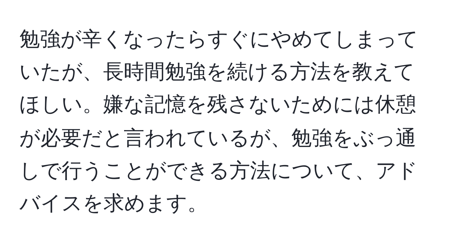 勉強が辛くなったらすぐにやめてしまっていたが、長時間勉強を続ける方法を教えてほしい。嫌な記憶を残さないためには休憩が必要だと言われているが、勉強をぶっ通しで行うことができる方法について、アドバイスを求めます。