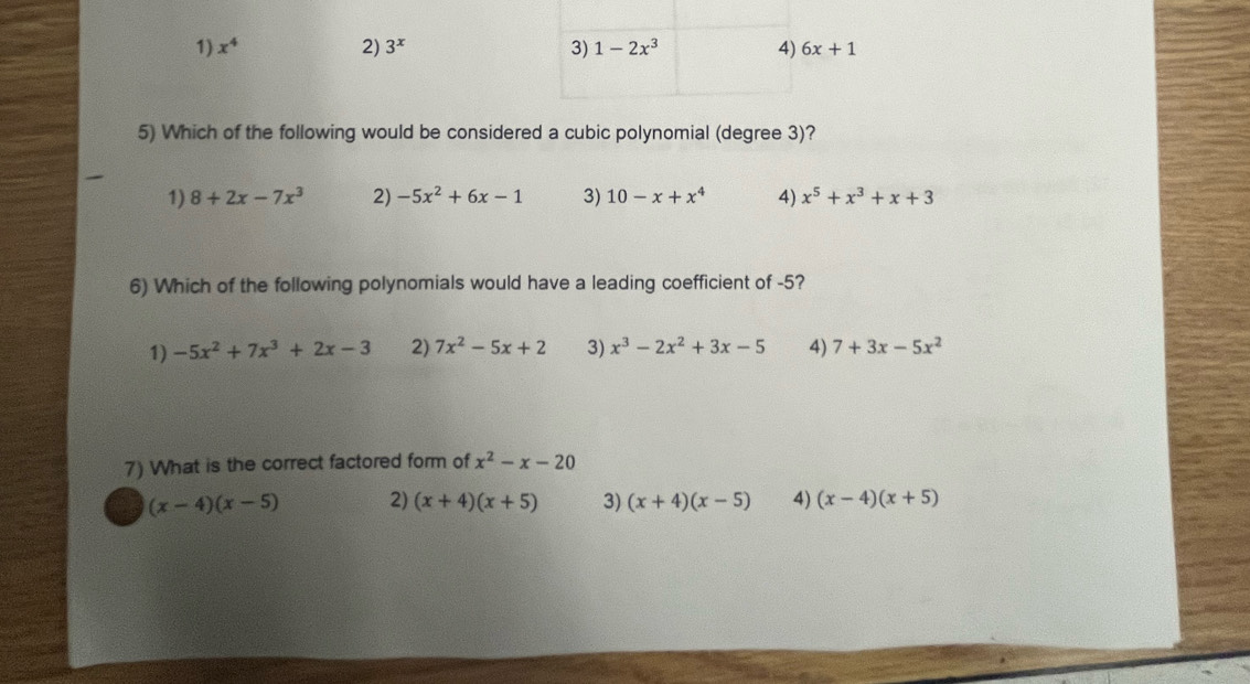 1) x^4 2) 3^x 3) 1-2x^3 4) 6x+1
5) Which of the following would be considered a cubic polynomial (degree 3)?
1) 8+2x-7x^3 2) -5x^2+6x-1 3) 10-x+x^4 4) x^5+x^3+x+3
6) Which of the following polynomials would have a leading coefficient of -5?
1) -5x^2+7x^3+2x-3 2) 7x^2-5x+2 3) x^3-2x^2+3x-5 4) 7+3x-5x^2
7) What is the correct factored form of x^2-x-20
(x-4)(x-5) 2) (x+4)(x+5) 3) (x+4)(x-5) 4) (x-4)(x+5)