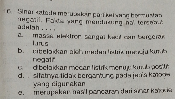 Sinar katode merupakan partikel yang bermuatan
negatif. Fakta yang mendukung hal tersebut
adalah . . . .
a. massa elektron sangat kecil dan bergerak
lurus
b. dibelokkan oleh medan listrik menuju kutub
negatif
c. dibelokkan medan listrik menuju kutub positif
d. sifatnya tidak bergantung pada jenis katode
yang digunakan
e. merupakan hasil pancaran dari sinar katode