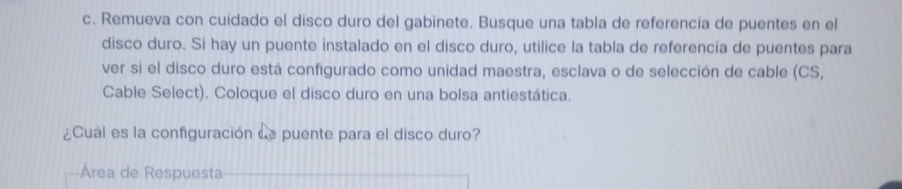 Remueva con cuidado el disco duro del gabinete. Busque una tabla de referencia de puentes en el 
disco duro. Si hay un puente instalado en el disco duro, utilice la tabla de referencia de puentes para 
ver si el disco duro está configurado como unidad maestra, esclava o de selección de cable (CS, 
Cable Select). Coloque el disco duro en una bolsa antiestática. 
¿Cuál es la configuración Le puente para el disco duro? 
Area de Respuesta