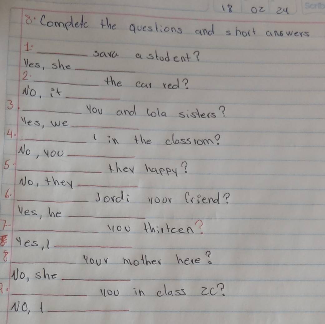 Oc 24 
8 Complet the questions and short answers 
_ 
1. 
sava a stodent? 
Yes, she_ 
2. 
_the car red? 
No, it_ 
3 
_You and lola sisters? 
Hes, we_ 
4. 
_lin the classrom? 
No, you_ 
51_ 
they happy? 
No, they_ 
6. 
_Jordi your friend? 
les, he_ 
7. 
_l1ou thirtcen? 
yes, 1_ 
_Your mother here? 
No, she_ 
A._ 
you in class 2c? 
NO, 1_