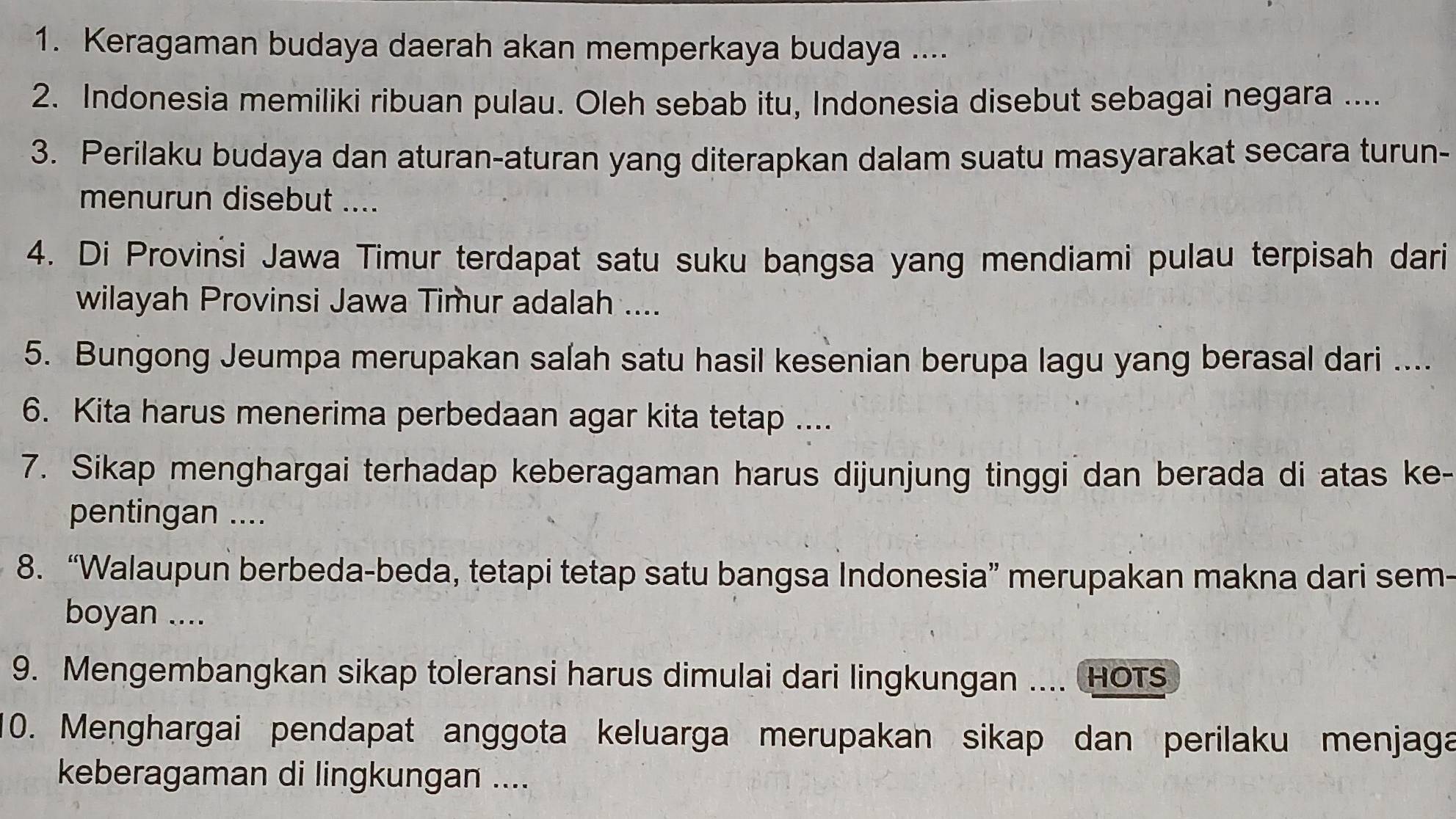 Keragaman budaya daerah akan memperkaya budaya .... 
2. Indonesia memiliki ribuan pulau. Oleh sebab itu, Indonesia disebut sebagai negara .... 
3. Perilaku budaya dan aturan-aturan yang diterapkan dalam suatu masyarakat secara turun- 
menurun disebut .... 
4. Di Provinsi Jawa Timur terdapat satu suku bangsa yang mendiami pulau terpisah dari 
wilayah Provinsi Jawa Timur adalah .... 
5. Bungong Jeumpa merupakan salah satu hasil kesenian berupa lagu yang berasal dari .... 
6. Kita harus menerima perbedaan agar kita tetap .... 
7. Sikap menghargai terhadap keberagaman harus dijunjung tinggi dan berada di atas ke- 
pentingan .... 
8. “Walaupun berbeda-beda, tetapi tetap satu bangsa Indonesia” merupakan makna dari sem- 
boyan .... 
9. Mengembangkan sikap toleransi harus dimulai dari lingkungan .... HOTS 
0. Menghargai pendapat anggota keluarga merupakan sikap dan perilaku menjaga 
keberagaman di lingkungan ....