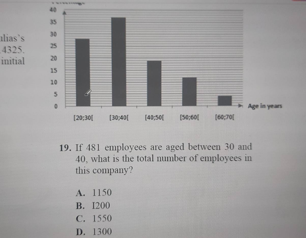 alias's 
4325. 
initial 
19. If 481 employees are aged between 30 and
40, what is the total number of employees in
this company?
A. 1150
B. I200
C. 1550
D. 1300