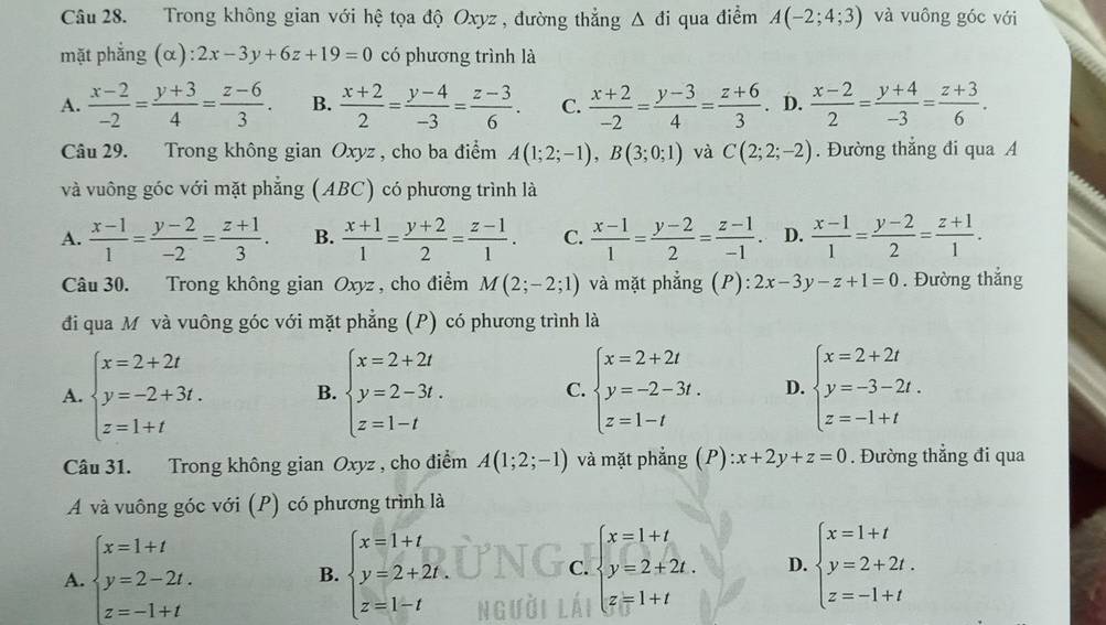 Trong không gian với hệ tọa độ Oxyz , đường thẳng △ di qua điểm A(-2;4;3) và vuông góc với
mặt phẳng (α) :2x-3y+6z+19=0 có phương trình là
A.  (x-2)/-2 = (y+3)/4 = (z-6)/3 . B.  (x+2)/2 = (y-4)/-3 = (z-3)/6 . C.  (x+2)/-2 = (y-3)/4 = (z+6)/3 . D.  (x-2)/2 = (y+4)/-3 = (z+3)/6 .
Câu 29. Trong không gian Oxyz , cho ba điểm A(1;2;-1),B(3;0;1) và C(2;2;-2). Đường thắng đi qua A
và vuông góc với mặt phẳng (ABC) có phương trình là
A.  (x-1)/1 = (y-2)/-2 = (z+1)/3 . B.  (x+1)/1 = (y+2)/2 = (z-1)/1 . C.  (x-1)/1 = (y-2)/2 = (z-1)/-1 . D.  (x-1)/1 = (y-2)/2 = (z+1)/1 .
Câu 30. Trong không gian Oxyz, cho điểm M(2;-2;1) và mặt phẳng (P): 2x-3y-z+1=0. Đường thắng
đi qua M và vuông góc với mặt phẳng (P) có phương trình là
A. beginarrayl x=2+2t y=-2+3t. z=1+tendarray. B. beginarrayl x=2+2t y=2-3t. z=1-tendarray. C. beginarrayl x=2+2t y=-2-3t. z=1-tendarray. D. beginarrayl x=2+2t y=-3-2t. z=-1+tendarray.
Câu 31. Trong không gian Oxyz , cho điểm A(1;2;-1) và mặt phẳng (P):x+2y+z=0. Đường thẳng đi qua
A và vuông góc với (P) có phương trình là
A. beginarrayl x=1+t y=2-2t. z=-1+tendarray. beginarrayl x=1+t y=2+2t. z=1-tendarray. beginarrayl x=1+t y=2+2t. z=1+tendarray. D. beginarrayl x=1+t y=2+2t. z=-1+tendarray.
B.
C.